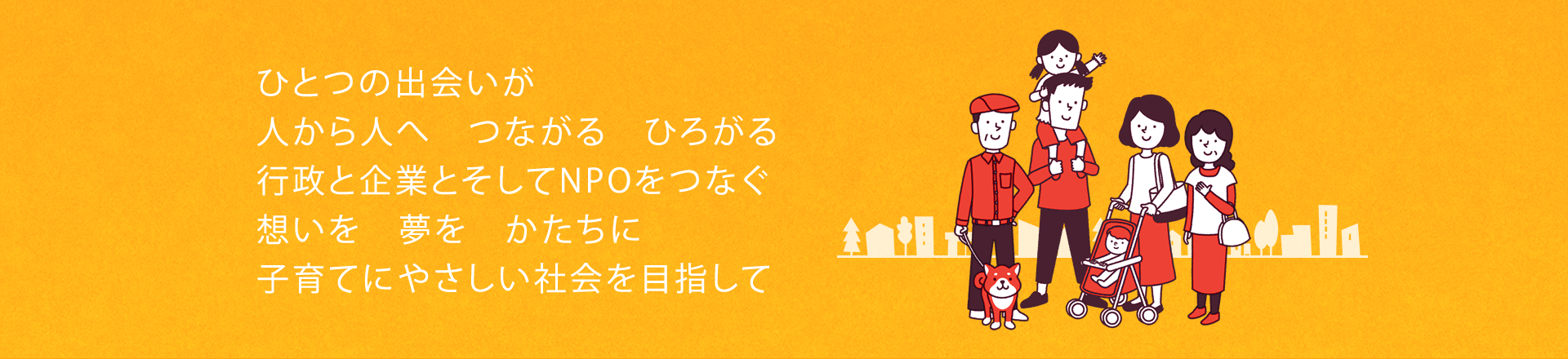 ひとつの出会いが 人から人へ　つながる　ひろがる 行政と企業とそしてNPOをつなぐ 想いを　夢を　かたちに　子育てにやさしい社会を目指して