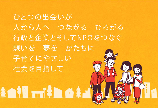 ひとつの出会いが 人から人へ　つながる　ひろがる 行政と企業とそしてNPOをつなぐ 想いを　夢を　かたちに　子育てにやさしい社会を目指して